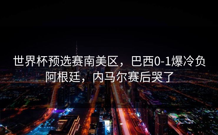 世界杯预选赛南美区,巴西0-1爆冷负阿根廷,内马尔赛后哭了 世界杯预选赛南美区,巴西0-1爆冷负阿根廷,内马尔赛后哭了