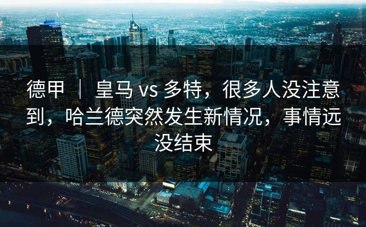 德甲 ｜ 皇马 vs 多特，很多人没注意到，哈兰德突然发生新情况，事情远没结束