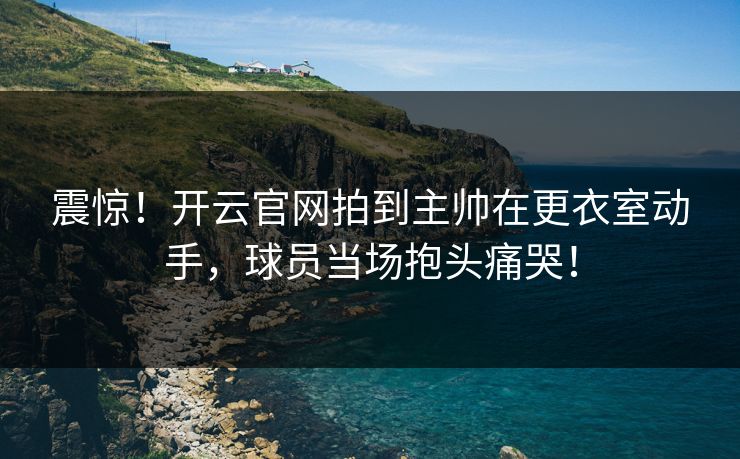 震惊!开云官网拍到主帅在更衣室动手,球员当场抱头痛哭! 震惊!开云官网拍到主帅在更衣室动手,球员当场抱头痛哭!