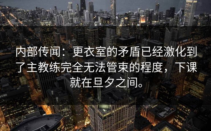 内部传闻:更衣室的矛盾已经激化到了主教练完全无法管束的程度,下课就在旦夕之间。 内部传闻:更衣室的矛盾已经激化到了主教练完全无法管束的程度,下课就在旦夕之间。