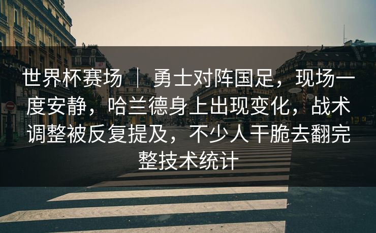 世界杯赛场 ｜ 勇士对阵国足，现场一度安静，哈兰德身上出现变化，战术调整被反复提及，不少人干脆去翻完整技术统计