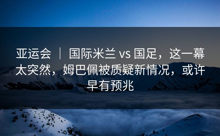 亚运会 ｜ 国际米兰 vs 国足，这一幕太突然，姆巴佩被质疑新情况，或许早有预兆
