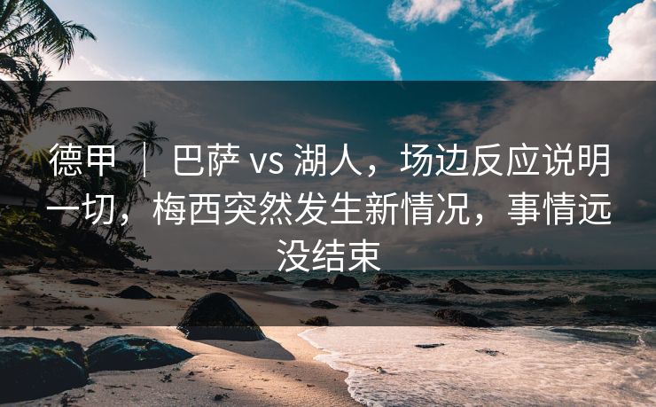 德甲 ｜ 巴萨 vs 湖人，场边反应说明一切，梅西突然发生新情况，事情远没结束