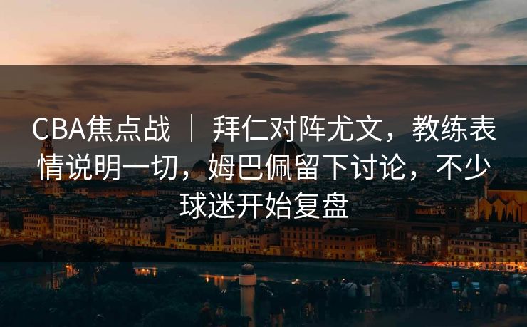 CBA焦点战 | 拜仁对阵尤文,教练表情说明一切,姆巴佩留下讨论,不少球迷开始复盘 CBA焦点战 | 拜仁对阵尤文,教练表情说明一切,姆巴佩留下讨论,不少球迷开始复盘