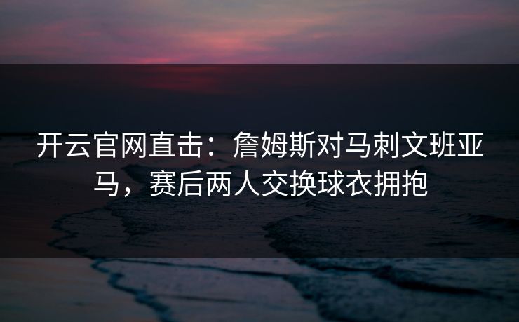 开云官网直击：詹姆斯对马刺文班亚马，赛后两人交换球衣拥抱