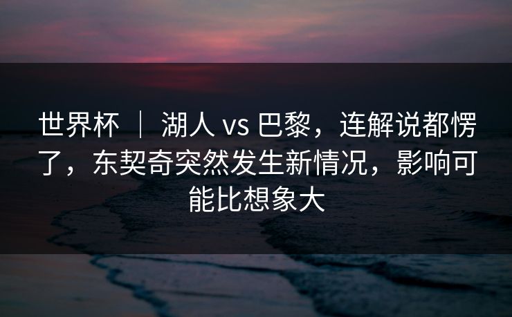 世界杯 ｜ 湖人 vs 巴黎，连解说都愣了，东契奇突然发生新情况，影响可能比想象大