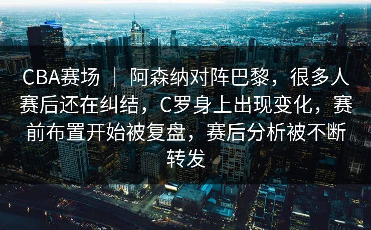 CBA赛场 ｜ 阿森纳对阵巴黎，很多人赛后还在纠结，C罗身上出现变化，赛前布置开始被复盘，赛后分析被不断转发