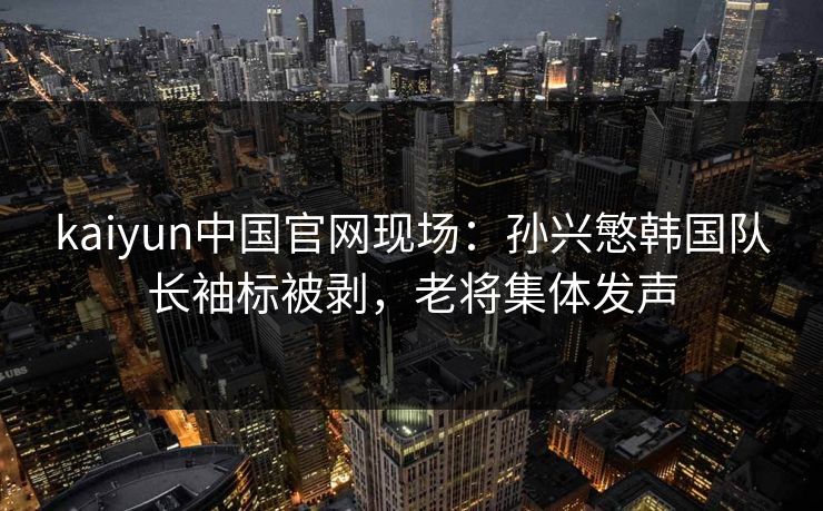 kaiyun中国官网现场：孙兴慜韩国队长袖标被剥，老将集体发声