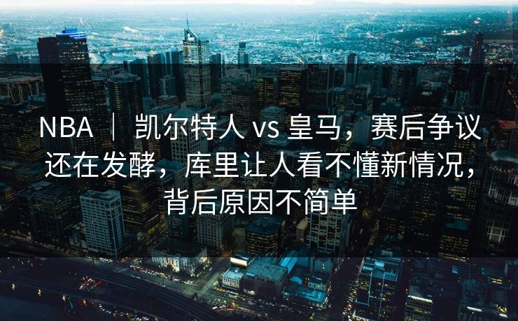 NBA ｜ 凯尔特人 vs 皇马，赛后争议还在发酵，库里让人看不懂新情况，背后原因不简单