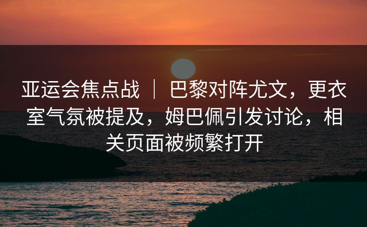 亚运会焦点战 ｜ 巴黎对阵尤文，更衣室气氛被提及，姆巴佩引发讨论，相关页面被频繁打开