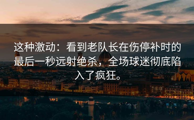 这种激动：看到老队长在伤停补时的最后一秒远射绝杀，全场球迷彻底陷入了疯狂。
